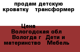 продам детскую кроватку - трансформер › Цена ­ 4 000 - Вологодская обл., Вологда г. Дети и материнство » Мебель   